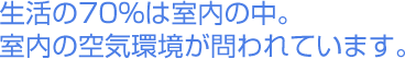 生活の70%は室内の中。室内の空気環境が問われています。