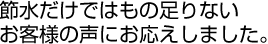 節水だけではもの足りない、お客さまの声にお応えしました