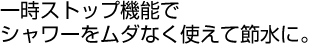一時ストップ機能でシャワーをムダなく使えて節水に。